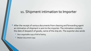11. Shipment intimation to Importer
• After the receipt of various documents from clearing and forwarding agent
an intimation of shipment is sent to the importer.The intimation contains
the date of despatch of goods, name of the ship etc.The exporter also sends
• Non-negotiable copy of bill of lading
• Master document copy
 