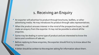1. Receiving an Enquiry
• An exporter will advertise his product through brochures, leaflets, or other
advertising media. He may introduces his product through sales representatives.
• When the product arouses interest in the mind of the prospective buyer, he will
make an enquiry from the exporter. It may not be possible to attend all the
enquiries.
• Some may be dealing in some type of product and are interested to know the
terms and conditions of sale etc.
• Before replying to these enquiries, the exporter should first try to know about the
enquiries.
• A letter should be written to the enquirer asking for information about them.
 