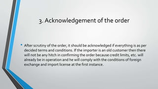 3. Acknowledgement of the order
• After scrutiny of the order, it should be acknowledged if everything is as per
decided terms and conditions. If the importer is an old customer then there
will not be any hitch in confirming the order because credit limits, etc. will
already be in operation and he will comply with the conditions of foreign
exchange and import license at the first instance.
 