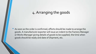 4. Arranging the goods
• As soon as the order is confirmed, efforts should be made to arrange the
goods. A manufacturer exporter will issue an indent to the Factory Manager
orWorks Manager giving details of goods to be supplied, the time when
goods should be ready and date of shipment, etc.
 