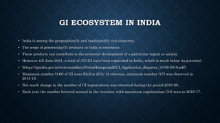 GI ECOSYSTEM IN INDIA
• India is among the geographically and traditionally rich countries.
• The scope of generating GI products in India is enormous.
• These products can contribute to the economic development of a particular region or society.
• However, till June 2021, a total of 370 GI have been registered in India, which is much below its potential
• (https://ipindia.gov.in/writereaddata/Portal/Images/pdf/GI_Application_Register_10-09-2019.pdf).
• Maximum number (148) of GI were filed in 2011-12 whereas, minimum number (17) was observed in
2015-16.
• Not much change in the number of GI registrations was observed during the period 2010-20.
• Each year the number hovered around in the twenties, with maximum registrations (34) seen in 2016-17.
 