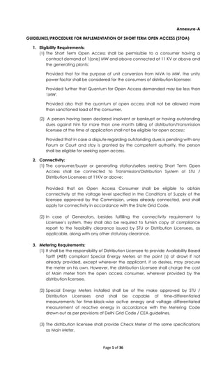 Page 1 of 36
Annexure-A
GUIDELINES/PROCEDURE FOR IMPLEMENTATION OF SHORT TERM OPEN ACCESS (STOA)
1. Eligibility Requirements:
(1) The Short Term Open Access shall be permissible to a consumer having a
contract demand of 1(one) MW and above connected at 11 KV or above and
the generating plants:
Provided that for the purpose of unit conversion from MVA to MW, the unity
power factor shall be considered for the consumers of distribution licensee:
Provided further that Quantum for Open Access demanded may be less than
1MW:
Provided also that the quantum of open access shall not be allowed more
than sanctioned load of the consumer.
(2) A person having been declared insolvent or bankrupt or having outstanding
dues against him for more than one month billing of distribution/transmission
licensee at the time of application shall not be eligible for open access:
Provided that in case a dispute regarding outstanding dues is pending with any
Forum or Court and stay is granted by the competent authority, the person
shall be eligible for seeking open access.
2. Connectivity:
(1) The consumer/buyer or generating station/sellers seeking Short Term Open
Access shall be connected to Transmission/Distribution System of STU /
Distribution Licensees at 11KV or above:
Provided that an Open Access Consumer shall be eligible to obtain
connectivity at the voltage level specified in the Conditions of Supply of the
licensee approved by the Commission, unless already connected, and shall
apply for connectivity in accordance with the State Grid Code.
(2) In case of Generators, besides fulfilling the connectivity requirement to
Licensee’s system, they shall also be required to furnish copy of compliance
report to the feasibility clearance issued by STU or Distribution Licensees, as
applicable, along with any other statutory clearance.
3. Metering Requirements:
(1) It shall be the responsibility of Distribution Licensee to provide Availability Based
Tariff (ABT) compliant Special Energy Meters at the point (s) of drawl if not
already provided, except wherever the applicant, if so desires, may procure
the meter on his own. However, the distribution Licensee shall charge the cost
of Main meter from the open access consumer, wherever provided by the
distribution licensee.
(2) Special Energy Meters installed shall be of the make approved by STU /
Distribution Licensees and shall be capable of time-differentiated
measurements for time-block-wise active energy and voltage differentiated
measurement of reactive energy in accordance with the Metering Code
drawn out as per provisions of Delhi Grid Code / CEA guidelines.
(3) The distribution licensee shall provide Check Meter of the same specifications
as Main Meter.
 