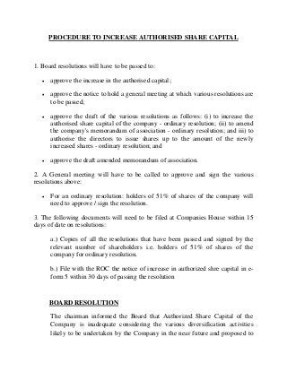 PROCEDURE TO INCREASE AUTHORISED SHARE CAPITAL
1. Board resolutions will have to be passed to:
• approve the increase in the authorised capital;
• approve the notice to hold a general meeting at which various resolutions are
to be passed;
• approve the draft of the various resolutions as follows: (i) to increase the
authorised share capital of the company - ordinary resolution; (ii) to amend
the company's memorandum of association - ordinary resolution; and iii) to
authorise the directors to issue shares up to the amount of the newly
increased shares - ordinary resolution; and
• approve the draft amended memorandum of association.
2. A General meeting will have to be called to approve and sign the various
resolutions above:
• For an ordinary resolution: holders of 51% of shares of the company will
need to approve / sign the resolution.
3. The following documents will need to be filed at Companies House within 15
days of date on resolutions:
a.) Copies of all the resolutions that have been passed and signed by the
relevant number of shareholders i.e. holders of 51% of shares of the
company for ordinary resolution.
b.) File with the ROC the notice of increase in authorized shre capital in e-
form 5 within 30 days of passing the resolution
BOARD RESOLUTION
The chairman informed the Board that Authorized Share Capital of the
Company is inadequate considering the various diversification activities
likely to be undertaken by the Company in the near future and proposed to
 