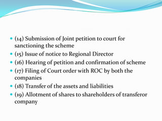  (14) Submission of Joint petition to court for
    sanctioning the scheme
   (15) Issue of notice to Regional Director
   (16) Hearing of petition and confirmation of scheme
   (17) Filing of Court order with ROC by both the
    companies
   (18) Transfer of the assets and liabilities
   (19) Allotment of shares to shareholders of transferor
    company
 