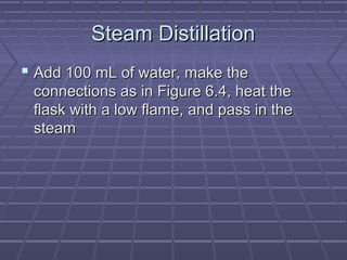Steam Distillation
 Add 100 mL of water, make the
 connections as in Figure 6.4, heat the
 flask with a low flame, and pass in the
 steam
 
