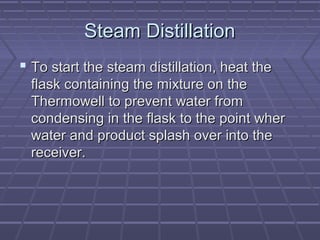 Steam Distillation
 To start the steam distillation, heat the
  flask containing the mixture on the
  Thermowell to prevent water from
  condensing in the flask to the point wher
  water and product splash over into the
  receiver.
 