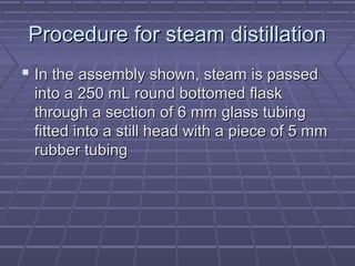 Procedure for steam distillation
 In the assembly shown, steam is passed
 into a 250 mL round bottomed flask
 through a section of 6 mm glass tubing
 fitted into a still head with a piece of 5 mm
 rubber tubing
 
