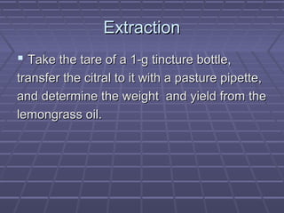 Extraction
 Take the tare of a 1-g tincture bottle,
transfer the citral to it with a pasture pipette,
and determine the weight and yield from the
lemongrass oil.
 