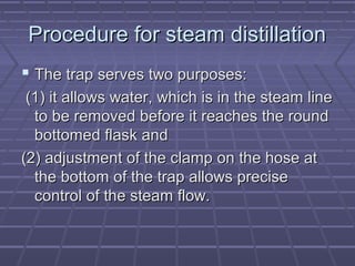 Procedure for steam distillation
 The trap serves two purposes:
 (1) it allows water, which is in the steam line
  to be removed before it reaches the round
  bottomed flask and
(2) adjustment of the clamp on the hose at
  the bottom of the trap allows precise
  control of the steam flow.
 