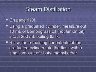 Steam Distillation
 On page 113!
 Using a graduated cylinder, measure out
  10 mL of Lemongrass oil (not lemon oil)
  into a 250 mL boiling flask.
 Rinse the remaining conentents of the
  graduated cylinder into the flask with a
  small amount of t-butyl methyl ether
 