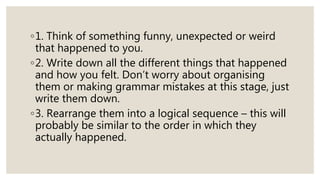 ◦1. Think of something funny, unexpected or weird
that happened to you.
◦2. Write down all the different things that happened
and how you felt. Don’t worry about organising
them or making grammar mistakes at this stage, just
write them down.
◦3. Rearrange them into a logical sequence – this will
probably be similar to the order in which they
actually happened.
 