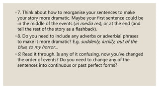 ◦ 7. Think about how to reorganise your sentences to make
your story more dramatic. Maybe your first sentence could be
in the middle of the events (in media res), or at the end (and
tell the rest of the story as a flashback).
◦ 8. Do you need to include any adverbs or adverbial phrases
to make it more dramatic? E.g. suddenly, luckily, out of the
blue, to my horror…
◦ 9. Read it through. Is any of it confusing, now you’ve changed
the order of events? Do you need to change any of the
sentences into continuous or past perfect forms?
 