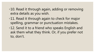◦10. Read it through again, adding or removing
extra details as you wish.
◦11. Read it through again to check for major
spelling, grammar or punctuation mistakes.
◦12. Send it to a friend who speaks English and
ask them what they think. Or, if you prefer not
to, don’t.
 