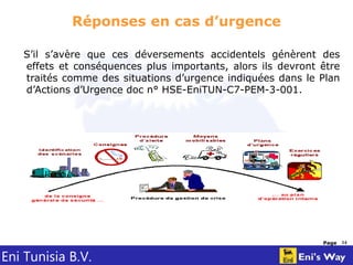 Eni Tunisia B.V.
Page 14
Réponses en cas d’urgence
S’il s’avère que ces déversements accidentels génèrent des
effets et conséquences plus importants, alors ils devront être
traités comme des situations d’urgence indiquées dans le Plan
d’Actions d’Urgence doc n° HSE-EniTUN-C7-PEM-3-001.
 