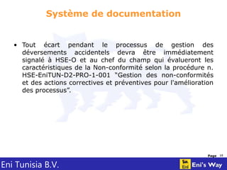 Eni Tunisia B.V.
Page 15
Système de documentation
• Tout écart pendant le processus de gestion des
déversements accidentels devra être immédiatement
signalé à HSE-O et au chef du champ qui évalueront les
caractéristiques de la Non-conformité selon la procédure n.
HSE-EniTUN-D2-PRO-1-001 “Gestion des non-conformités
et des actions correctives et préventives pour l'amélioration
des processus”.
 