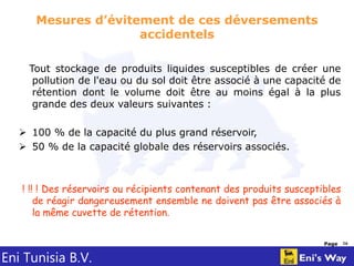 Eni Tunisia B.V.
Page 16
Mesures d’évitement de ces déversements
accidentels
Tout stockage de produits liquides susceptibles de créer une
pollution de l'eau ou du sol doit être associé à une capacité de
rétention dont le volume doit être au moins égal à la plus
grande des deux valeurs suivantes :
 100 % de la capacité du plus grand réservoir,
 50 % de la capacité globale des réservoirs associés.
! !! ! Des réservoirs ou récipients contenant des produits susceptibles
de réagir dangereusement ensemble ne doivent pas être associés à
la même cuvette de rétention.
 