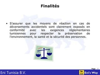Eni Tunisia B.V.
Page 2
Finalités
• S’assurer que les moyens de réaction en cas de
déversements accidentels sont clairement exposés en
conformité avec les exigences réglementaires
tunisiennes pour respecter la préservation de
l’environnement, la santé et la sécurité des personnes.
 