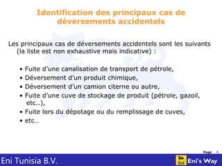 Eni Tunisia B.V.
Page 4
Identification des principaux cas de
déversements accidentels
Les principaux cas de déversements accidentels sont les suivants
(la liste est non exhaustive mais indicative) :
• Fuite d’une canalisation de transport de pétrole,
• Déversement d’un produit chimique,
• Déversement d’un camion citerne ou autre,
• Fuite d’une cuve de stockage de produit (pétrole, gazoil,
etc..),
• Fuite lors du dépotage ou du remplissage de cuves,
• etc…
 