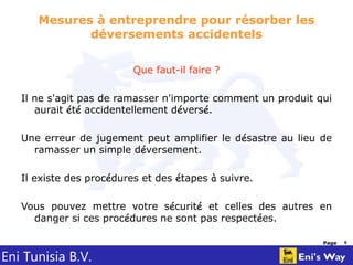 Eni Tunisia B.V.
Page 8
Mesures à entreprendre pour résorber les
déversements accidentels
Que faut-il faire ?
Il ne s'agit pas de ramasser n'importe comment un produit qui
aurait été accidentellement déversé.
Une erreur de jugement peut amplifier le désastre au lieu de
ramasser un simple déversement.
Il existe des procédures et des étapes à suivre.
Vous pouvez mettre votre sécurité et celles des autres en
danger si ces procédures ne sont pas respectées.
 