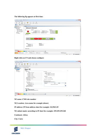 MLU Project
The following fig appears at first time:
Right click on CN and choose configure
NE name: CN01-site number
NE Location: Area name for example (obour)
IP address: IP from address sheet for example: 10.250.5.25
NE subnet mask: according to IP sheet for example: 255.255.255.248
Continent: Africa
City: Cairo
 