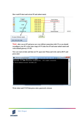 MLU Project
How read IP sheet and extract IP and subnet mask:
Note: after you set IP and press save you will lost connection with CN so you should
reconfigure your PC at the same range of CN (take free IP and same subnet mask and
write default gateway CN IP)
Now you want set date and time on CN: open start Menu and write cmd on RUN and
press enter
Write telnet and CN IP then press enter, password: ericsson
CN IP
It mean Subnet mask
255.255.255.248
 