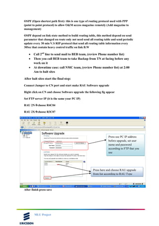 MLU Project
OSPF (Open shortest path first): this is one type of routing protocol used with PPP
(point to point protocol) to allow O&M access magazine remotely (Add magazine to
management)
OSPF depend on link state method to build routing table, this method depend on send
parameter that changed on route only not need send all routing table and send periodic
update every 30 min V.S RIP protocol that send all routing table information every
30Sec that contain heavy control traffic on link B.W
 Call 2nd
line to send mail to BEB team, (review Phone number list)
 Then you call BEB team to take Backup from TN at facing before any
work on it
 At downtime case: call NMC team, (review Phone number list) at 2:00
Am to halt sites
After halt sites start the final step:
Connect Jumper to CN port and start make RAU Software upgrade
Right click on CN and choose Software upgrade the following fig appear
Set FTP server IP (it is the same your PC IP)
RAU 2Nchoose R4C04
RAU 2Xchoose R3C07
After finish press save
Press use PC IP address
before upgrade, set user
name and password
according to FTP that you
use
Press here and choose RAU upgrade
from list according to RAU Type
 