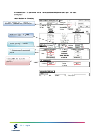 MLU Project
Start configure CN Radio link also at Facing connect Jumper to MMU port and start
configure it
Open SF6 file as following:
Rate 75E1 *2.018Mb/sec =154 Mb/sec
Modulation type: 128 QAM
Channel spacing = 28 MHZ
Tx frequency and transmitted
power
Terminal ID, it is character
sensitive
 