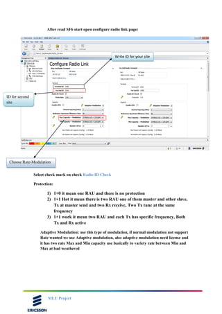 MLU Project
After read SF6 start open configure radio link page:
Select check mark on check Radio ID Check
Protection:
1) 1+0 it mean one RAU and there is no protection
2) 1+1 Hot it mean there is two RAU one of them master and other slave,
Tx at master send and two Rx receive, Two Tx tune at the same
frequency
3) 1+1 work it mean two RAU and each Tx has specific frequency, Both
Tx and Rx active
Adaptive Modulation: use this type of modulation, if normal modulation not support
Rate wanted we use Adaptive modulation, also adaptive modulation need license and
it has two rate Max and Min capacity use basically to variety rate between Min and
Max at bad weathered
Choose Rate-Modulation
Write ID for your site
ID for second
site
 