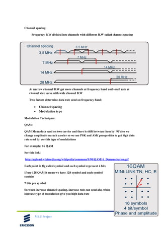 MLU Project
Channel spacing:
Frequency B.W divided into channels with different B.W called channel spacing
At narrow channel B.W get more channels at frequency band and small rate at
channel vice versa with wide channel B.W
Two factors determine data rate send on frequency band:
 Channel spacing
 Modulation type
Modulation Techniques:
QAM:
QAM Mean data send on two carrier and there is shift between them by 90̊ also we
change amplitude on each carrier so we use PSK and ASK prosperities to get high data
rate send by use this type of modulations
For example: 16 QAM
See this link:
http://upload.wikimedia.org/wikipedia/commons/9/90/QAM16_Demonstration.gif
Each point in fig called symbol and each symbol represent 4 bits
If use 128 QAM it mean we have 128 symbol and each symbol
contain
7 bits per symbol
So when increase channel spacing, increase rate can send also when
increase type of modulation give you high data rate
 