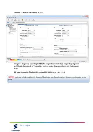 MLU Project
Number E1 assigns it according to SF6
Assign Tx frequency according to SF6 (Rx assigned automatically), assign Output power
as SF6 and check mark at Transmitter on (you assign data according to site that you are
in it)
RF input threshold -70 dBm (Always) and BER (Bit error rate) 10^-6
NOTE: each side in link must be with the same Modulation and channel spacing (the same configuration at this
part)
 