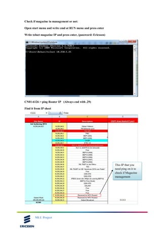 MLU Project
Check if magazine in management or not:
Open start menu and write cmd at RUN menu and press enter
Write telnet magazine IP and press enter, (password: Ericsson)
CN01-6126 > ping Router IP (Always end with .29)
Find it from IP sheet
This IP that you
need ping on it to
check if Magazine
management
 