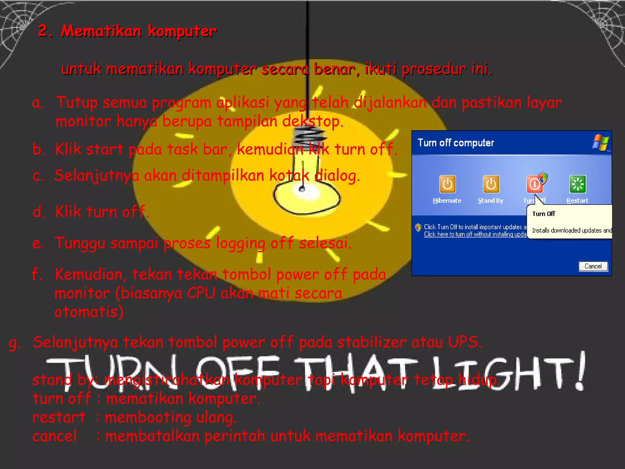 2. Mematikan komputer

       untuk mematikan komputer secara benar, ikuti prosedur ini.

   a. Tutup semua program aplikasi yang telah dijalankan dan pastikan layar
      monitor hanya berupa tampilan dekstop.
   b. Klik start pada task bar, kemudian klk turn off.
   c. Selanjutnya akan ditampilkan kotak dialog.

   d. Klik turn off.

   e. Tunggu sampai proses logging off selesai.

  f. Kemudian, tekan tekan tombol power off pada
     monitor (biasanya CPU akan mati secara
     otomatis)
g. Selanjutnya tekan tombol power off pada stabilizer atau UPS.

   stand by: mengistirahatkan komputer tapi komputer tetap hidup.
   turn off : mematikan komputer.
   restart : membooting ulang.
   cancel : membatalkan perintah untuk mematikan komputer.
 