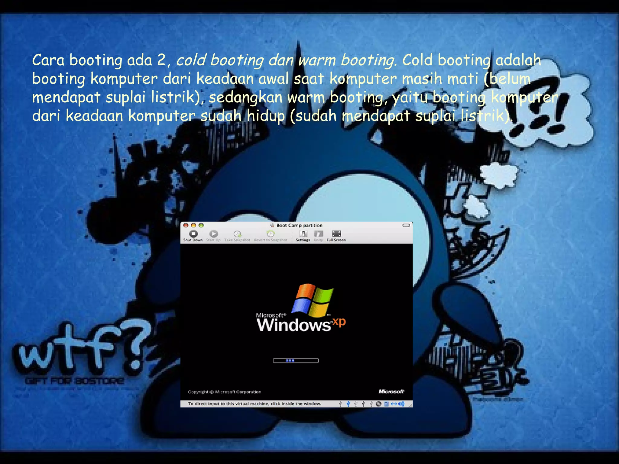 Cara booting ada 2, cold booting dan warm booting. Cold booting adalah
booting komputer dari keadaan awal saat komputer masih mati (belum
mendapat suplai listrik), sedangkan warm booting, yaitu booting komputer
dari keadaan komputer sudah hidup (sudah mendapat suplai listrik).
 