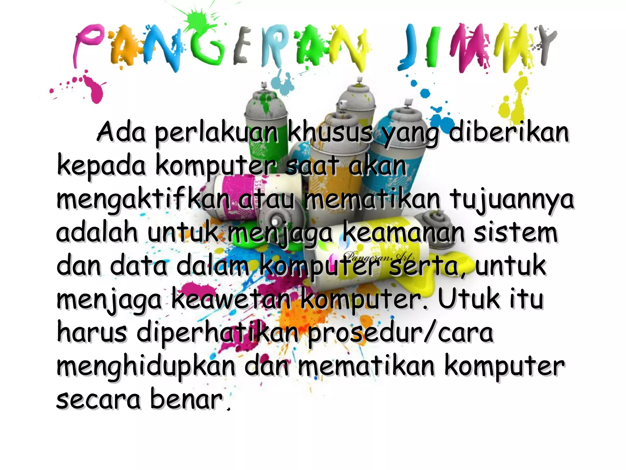Ada perlakuan khusus yang diberikan
kepada komputer saat akan
mengaktifkan atau mematikan tujuannya
adalah untuk menjaga keamanan sistem
dan data dalam komputer serta, untuk
menjaga keawetan komputer. Utuk itu
harus diperhatikan prosedur/cara
menghidupkan dan mematikan komputer
secara benar.
 