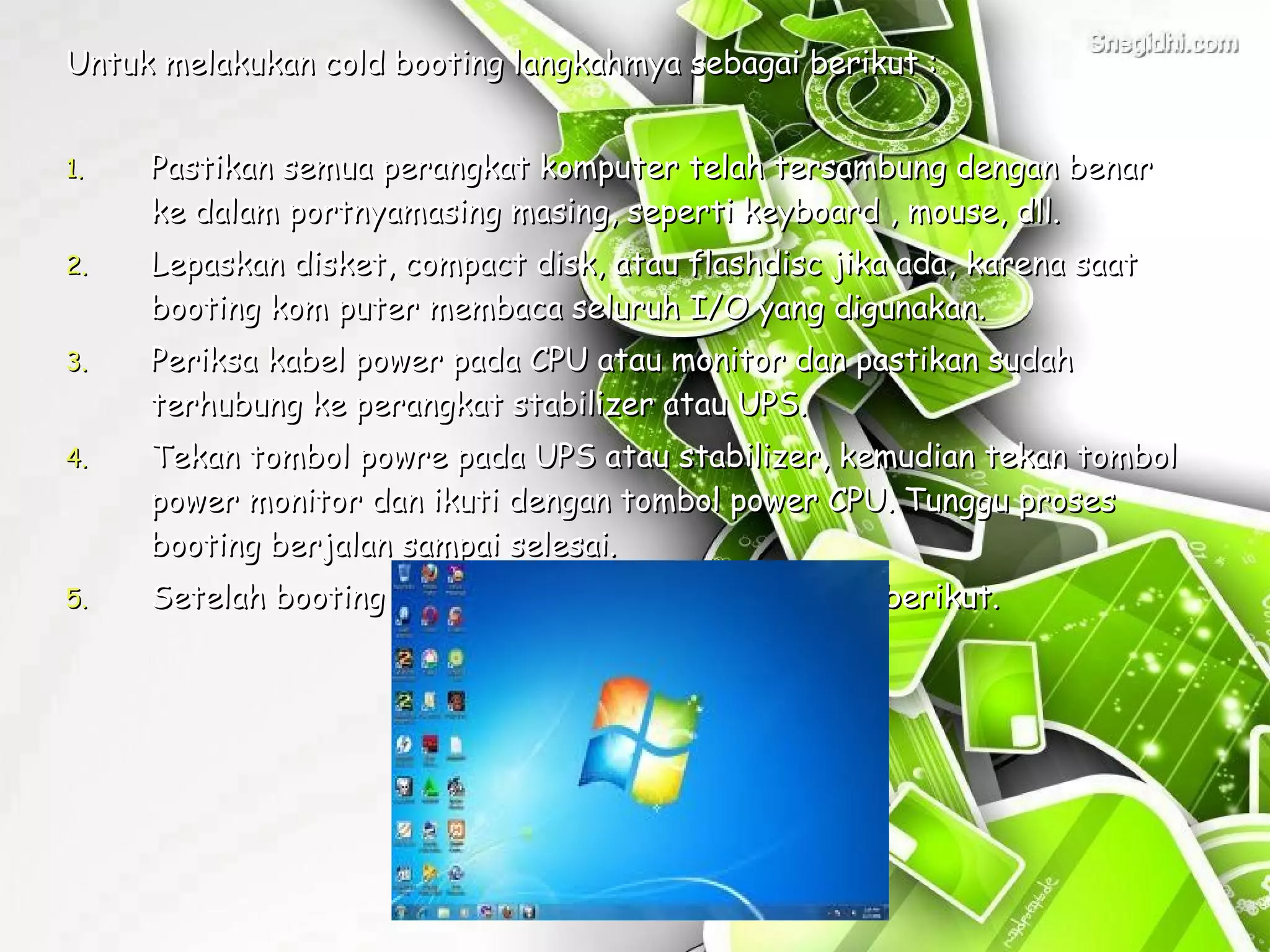 Untuk melakukan cold booting langkahmya sebagai berikut :


1.   Pastikan semua perangkat komputer telah tersambung dengan benar
     ke dalam portnyamasing masing, seperti keyboard , mouse, dll.
2.   Lepaskan disket, compact disk, atau flashdisc jika ada, karena saat
     booting kom puter membaca seluruh I/O yang digunakan.
3.   Periksa kabel power pada CPU atau monitor dan pastikan sudah
     terhubung ke perangkat stabilizer atau UPS.
4.   Tekan tombol powre pada UPS atau stabilizer, kemudian tekan tombol
     power monitor dan ikuti dengan tombol power CPU. Tunggu proses
     booting berjalan sampai selesai.
5.   Setelah booting selesai akan ditampilkan dekstop berikut.
 