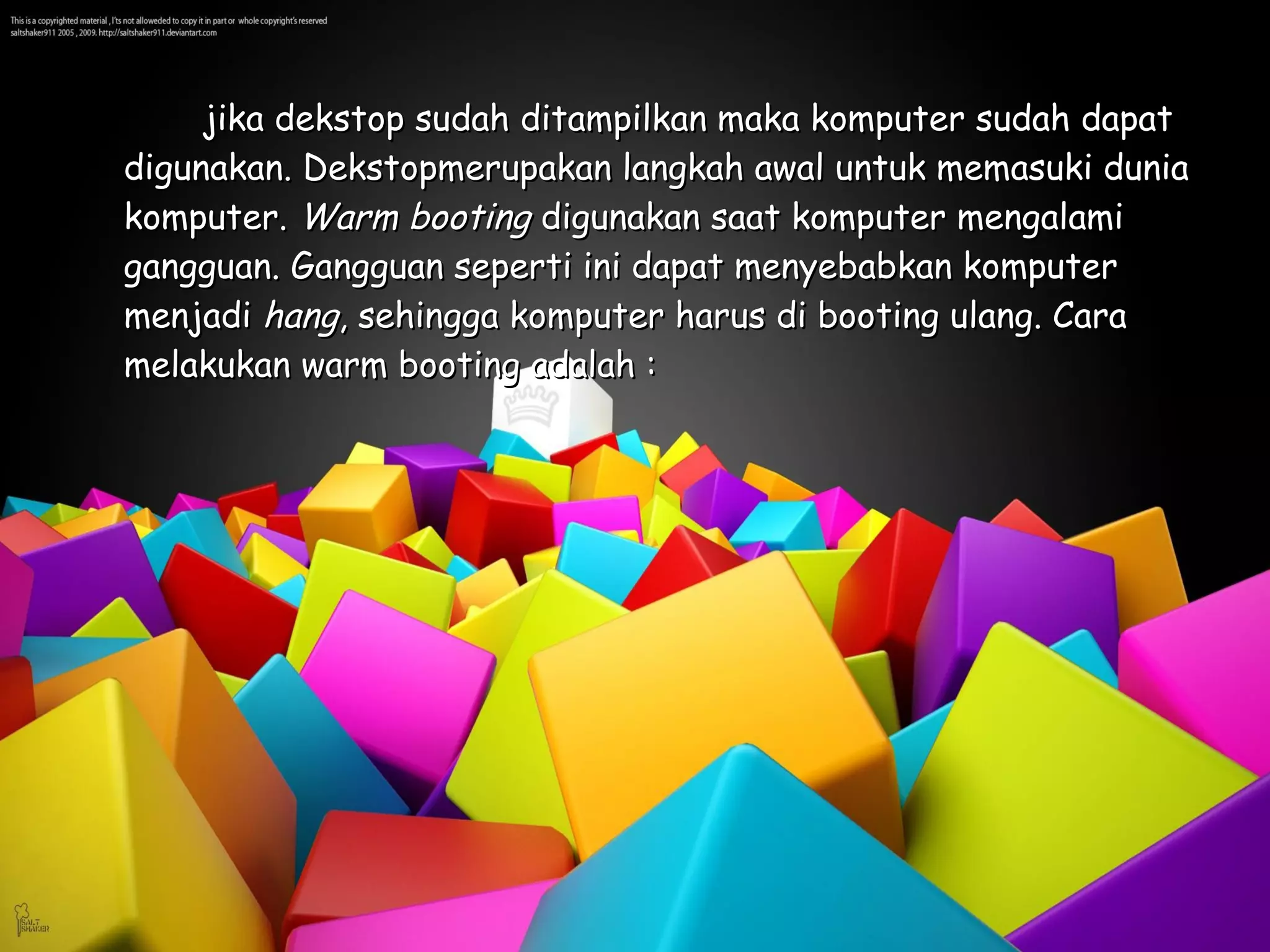 jika dekstop sudah ditampilkan maka komputer sudah dapat
digunakan. Dekstopmerupakan langkah awal untuk memasuki dunia
komputer. Warm booting digunakan saat komputer mengalami
gangguan. Gangguan seperti ini dapat menyebabkan komputer
menjadi hang, sehingga komputer harus di booting ulang. Cara
melakukan warm booting adalah :
 