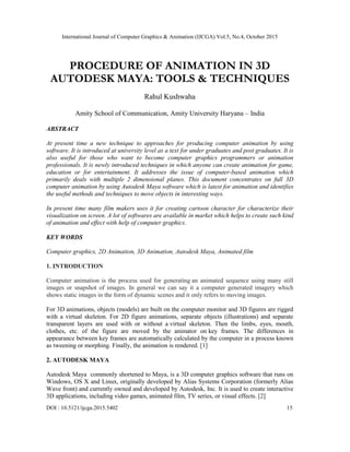 International Journal of Computer Graphics & Animation (IJCGA) Vol.5, No.4, October 2015
DOI : 10.5121/ijcga.2015.5402 15
PROCEDURE OF ANIMATION IN 3D
AUTODESK MAYA: TOOLS & TECHNIQUES
Rahul Kushwaha
Amity School of Communication, Amity University Haryana – India
ABSTRACT
At present time a new technique to approaches for producing computer animation by using
software. It is introduced at university level as a text for under graduates and post graduates. It is
also useful for those who want to become computer graphics programmers or animation
professionals. It is newly introduced techniques in which anyone can create animation for game,
education or for entertainment. It addresses the issue of computer-based animation which
primarily deals with multiple 2 dimensional planes. This document concentrates on full 3D
computer animation by using Autodesk Maya software which is latest for animation and identifies
the useful methods and techniques to move objects in interesting ways.
In present time many film makers uses it for creating cartoon character for characterize their
visualization on screen. A lot of softwares are available in market which helps to create such kind
of animation and effect with help of computer graphics.
KEY WORDS
Computer graphics, 2D Animation, 3D Animation, Autodesk Maya, Animated film
1. INTRODUCTION
Computer animation is the process used for generating an animated sequence using many still
images or snapshot of images. In general we can say it a computer generated imagery which
shows static images in the form of dynamic scenes and it only refers to moving images.
For 3D animations, objects (models) are built on the computer monitor and 3D figures are rigged
with a virtual skeleton. For 2D figure animations, separate objects (illustrations) and separate
transparent layers are used with or without a virtual skeleton. Then the limbs, eyes, mouth,
clothes, etc. of the figure are moved by the animator on key frames. The differences in
appearance between key frames are automatically calculated by the computer in a process known
as tweening or morphing. Finally, the animation is rendered. [1]
2. AUTODESK MAYA
Autodesk Maya commonly shortened to Maya, is a 3D computer graphics software that runs on
Windows, OS X and Linux, originally developed by Alias Systems Corporation (formerly Alias
Wave front) and currently owned and developed by Autodesk, Inc. It is used to create interactive
3D applications, including video games, animated film, TV series, or visual effects. [2]
 