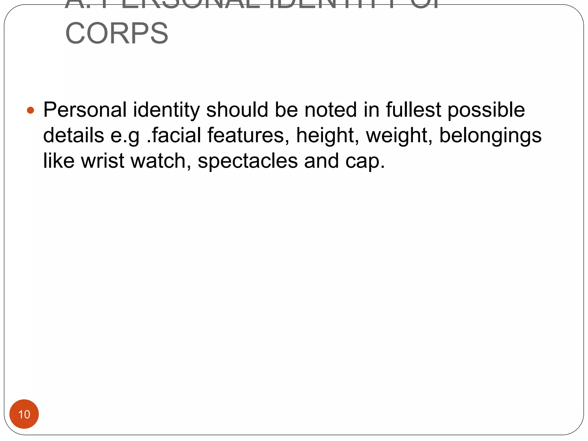 A. PERSONAL IDENTITY OF
CORPS
10
 Personal identity should be noted in fullest possible
details e.g .facial features, height, weight, belongings
like wrist watch, spectacles and cap.
 