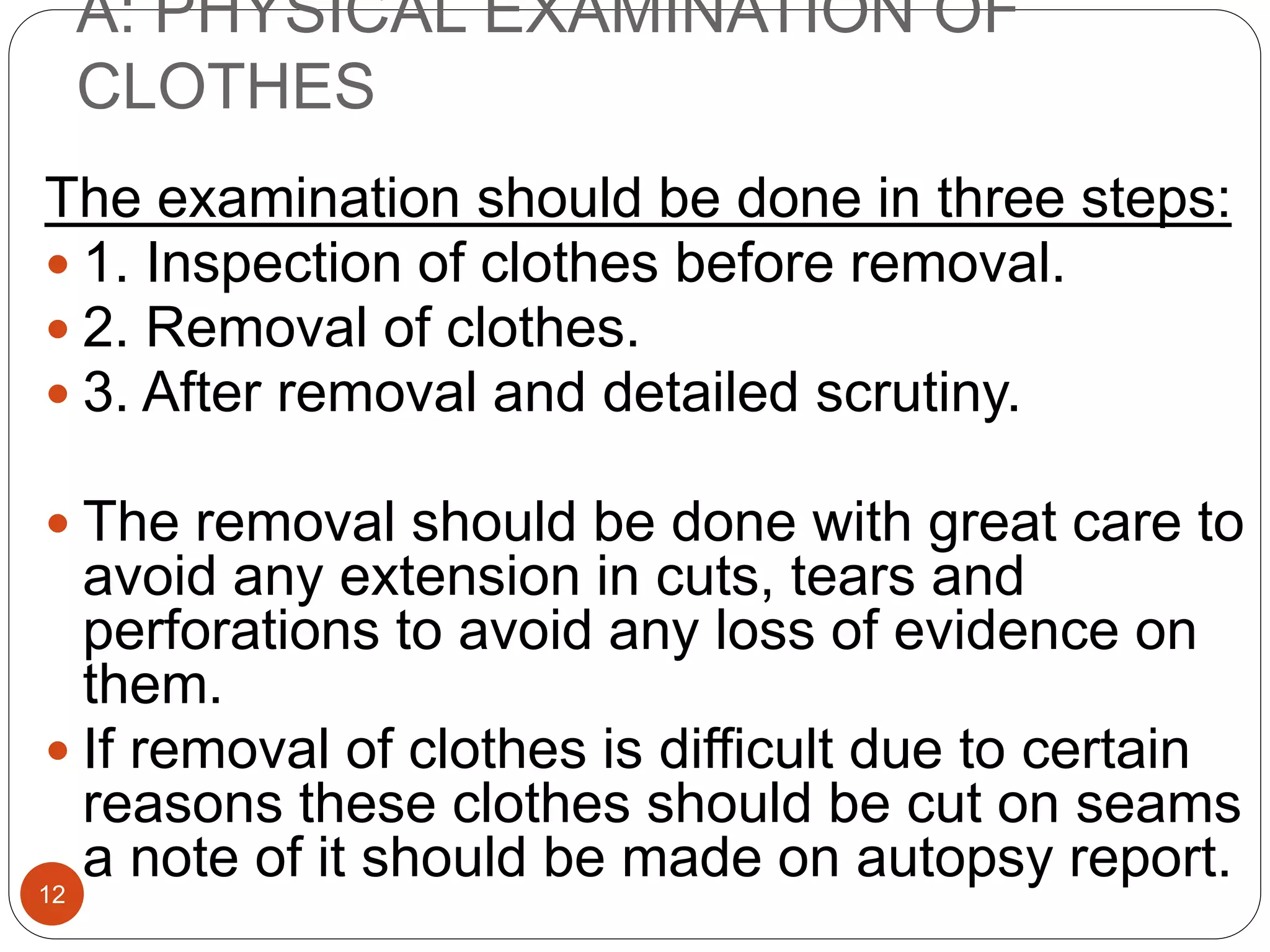 A: PHYSICAL EXAMINATION OF
CLOTHES
12
The examination should be done in three steps:
 1. Inspection of clothes before removal.
 2. Removal of clothes.
 3. After removal and detailed scrutiny.
 The removal should be done with great care to
avoid any extension in cuts, tears and
perforations to avoid any loss of evidence on
them.
 If removal of clothes is difficult due to certain
reasons these clothes should be cut on seams
a note of it should be made on autopsy report.
 