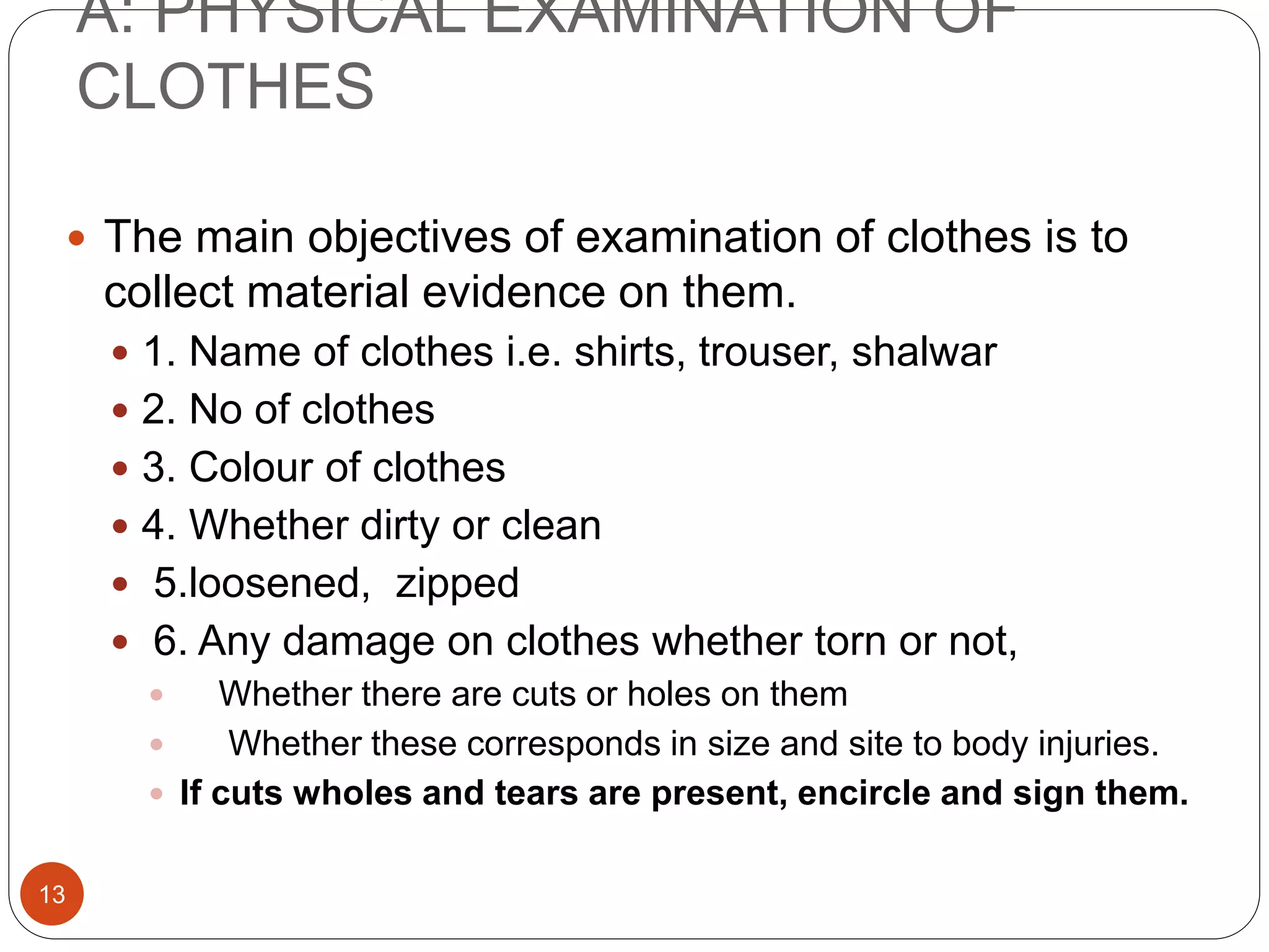 A: PHYSICAL EXAMINATION OF
CLOTHES
13
 The main objectives of examination of clothes is to
collect material evidence on them.
 1. Name of clothes i.e. shirts, trouser, shalwar
 2. No of clothes
 3. Colour of clothes
 4. Whether dirty or clean
 5.loosened, zipped
 6. Any damage on clothes whether torn or not,
 Whether there are cuts or holes on them
 Whether these corresponds in size and site to body injuries.
 If cuts wholes and tears are present, encircle and sign them.
 
