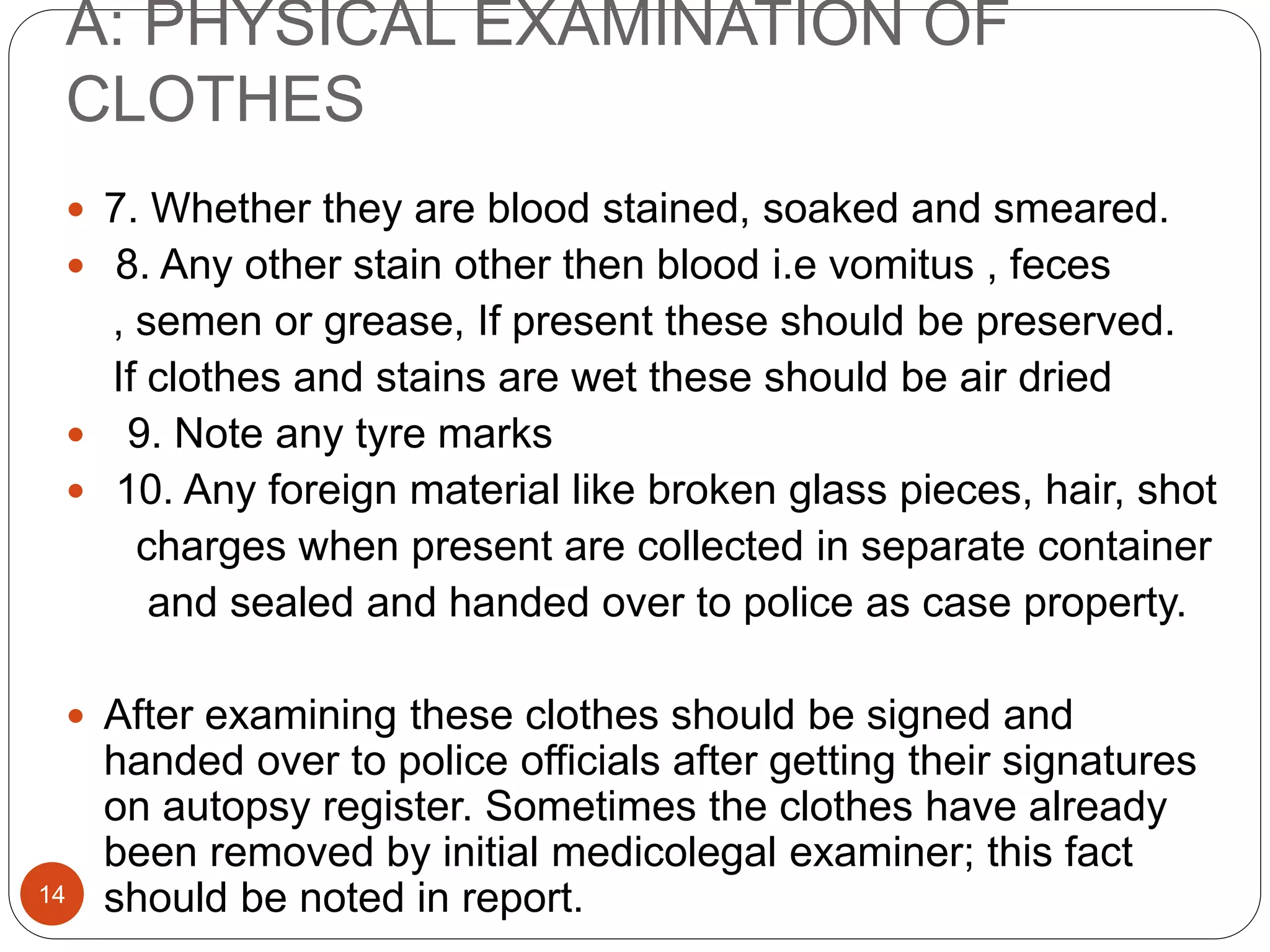 A: PHYSICAL EXAMINATION OF
CLOTHES
14
 7. Whether they are blood stained, soaked and smeared.
 8. Any other stain other then blood i.e vomitus , feces
, semen or grease, If present these should be preserved.
If clothes and stains are wet these should be air dried
 9. Note any tyre marks
 10. Any foreign material like broken glass pieces, hair, shot
charges when present are collected in separate container
and sealed and handed over to police as case property.
 After examining these clothes should be signed and
handed over to police officials after getting their signatures
on autopsy register. Sometimes the clothes have already
been removed by initial medicolegal examiner; this fact
should be noted in report.
 