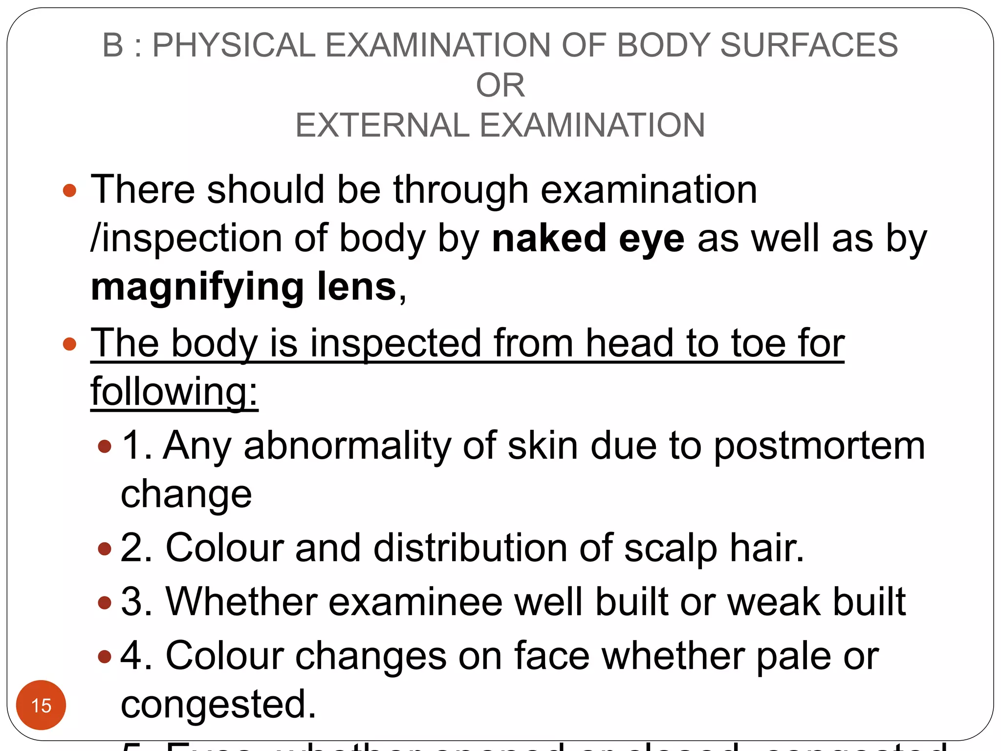 B : PHYSICAL EXAMINATION OF BODY SURFACES
OR
EXTERNAL EXAMINATION
15
 There should be through examination
/inspection of body by naked eye as well as by
magnifying lens,
 The body is inspected from head to toe for
following:
 1. Any abnormality of skin due to postmortem
change
 2. Colour and distribution of scalp hair.
 3. Whether examinee well built or weak built
 4. Colour changes on face whether pale or
congested.
 