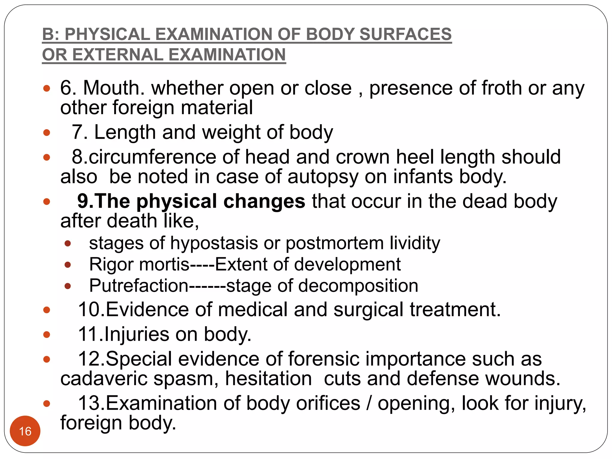 B: PHYSICAL EXAMINATION OF BODY SURFACES
OR EXTERNAL EXAMINATION
16
 6. Mouth. whether open or close , presence of froth or any
other foreign material
 7. Length and weight of body
 8.circumference of head and crown heel length should
also be noted in case of autopsy on infants body.
 9.The physical changes that occur in the dead body
after death like,
 stages of hypostasis or postmortem lividity
 Rigor mortis----Extent of development
 Putrefaction------stage of decomposition
 10.Evidence of medical and surgical treatment.
 11.Injuries on body.
 12.Special evidence of forensic importance such as
cadaveric spasm, hesitation cuts and defense wounds.
 13.Examination of body orifices / opening, look for injury,
foreign body.
 
