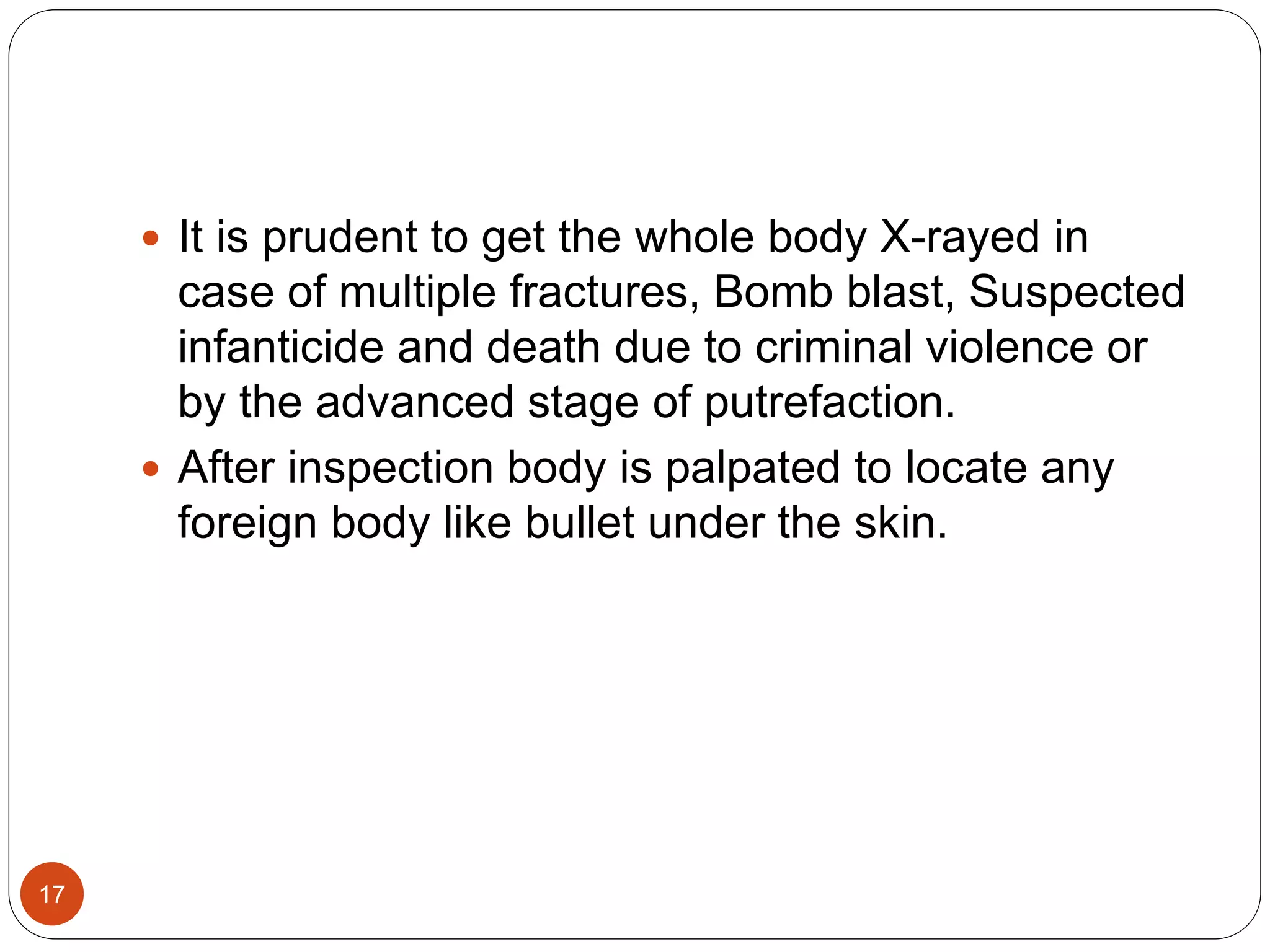 17
 It is prudent to get the whole body X-rayed in
case of multiple fractures, Bomb blast, Suspected
infanticide and death due to criminal violence or
by the advanced stage of putrefaction.
 After inspection body is palpated to locate any
foreign body like bullet under the skin.
 
