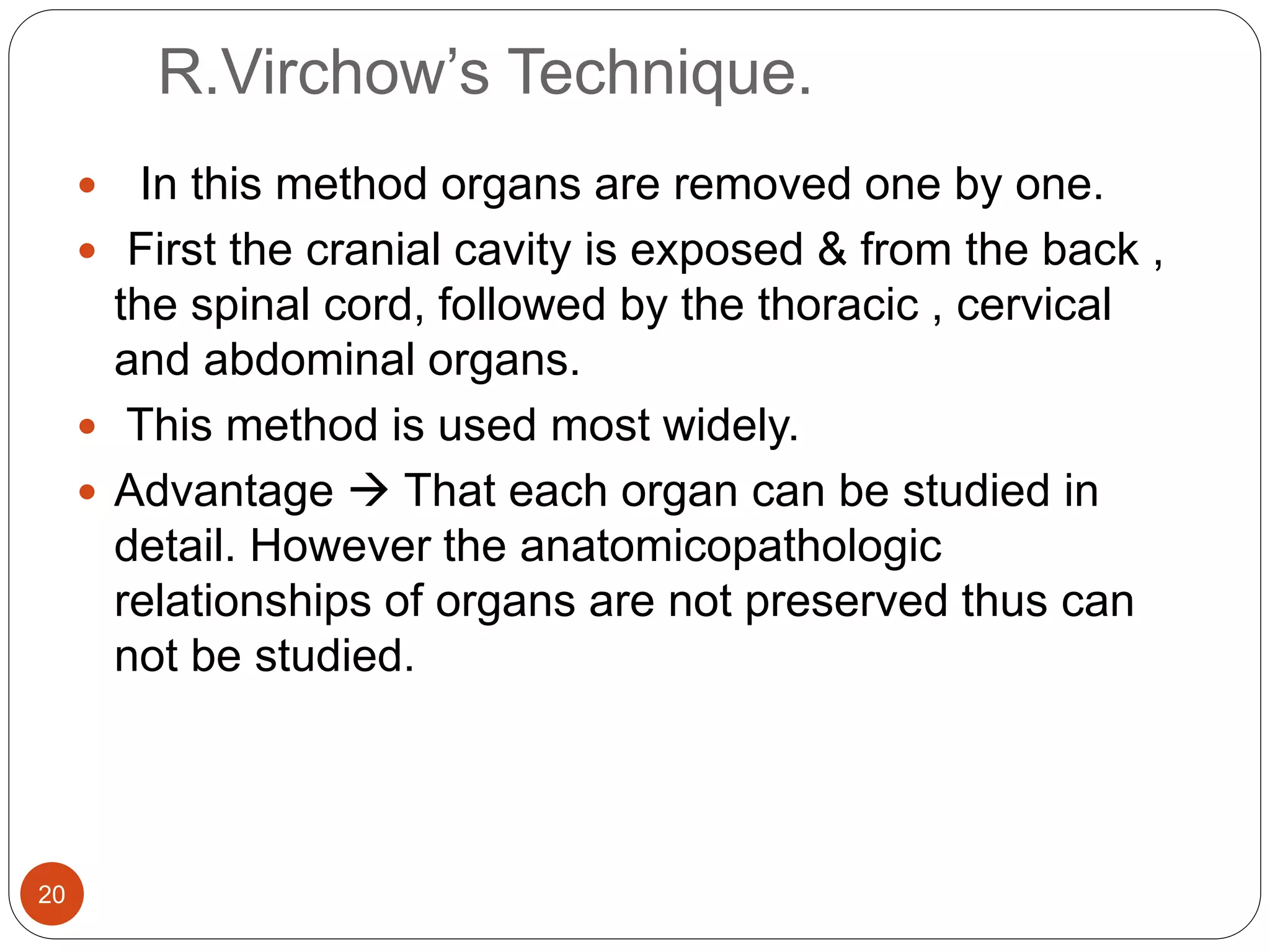 R.Virchow’s Technique.
20
 In this method organs are removed one by one.
 First the cranial cavity is exposed & from the back ,
the spinal cord, followed by the thoracic , cervical
and abdominal organs.
 This method is used most widely.
 Advantage  That each organ can be studied in
detail. However the anatomicopathologic
relationships of organs are not preserved thus can
not be studied.
 