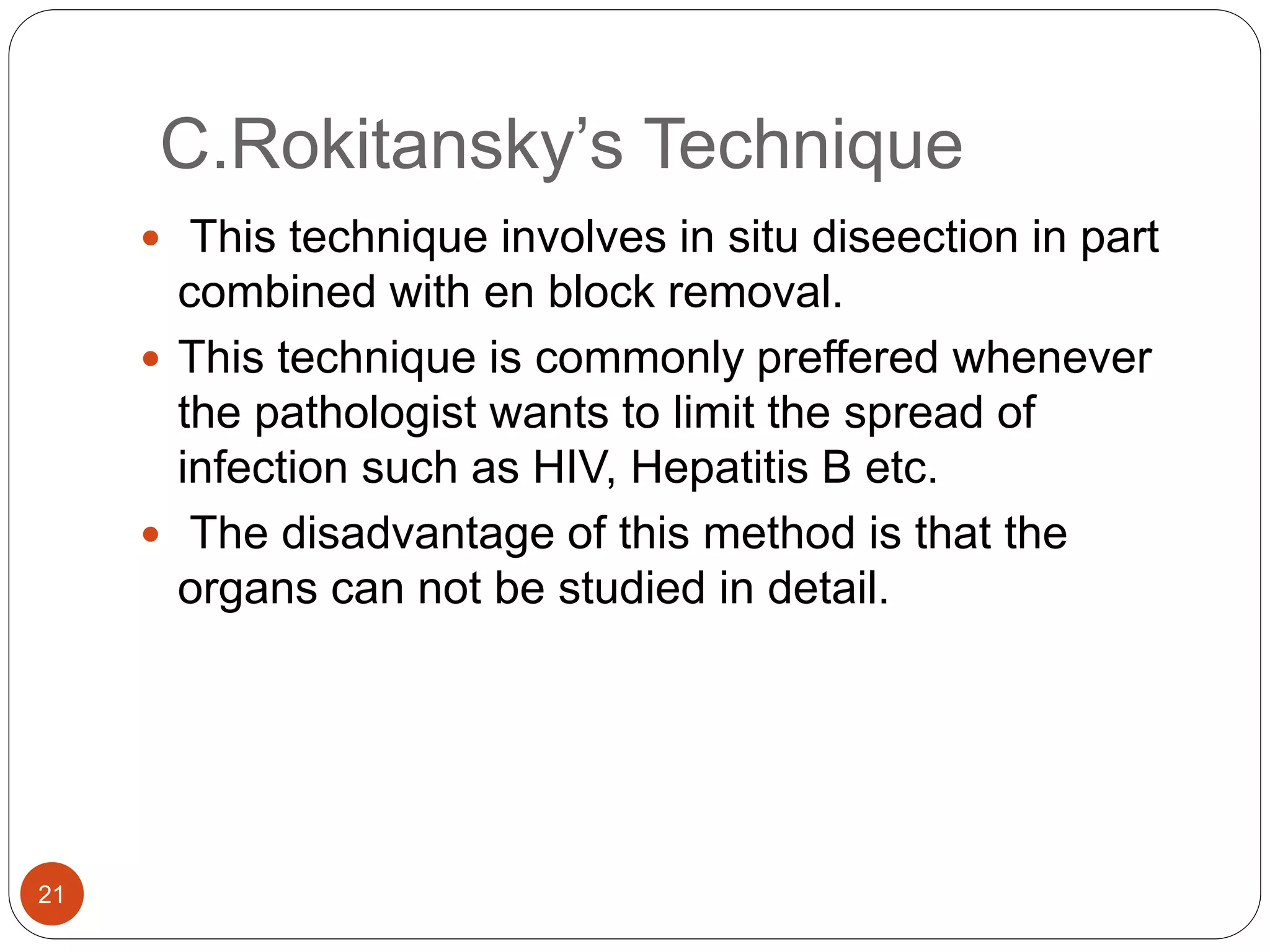 C.Rokitansky’s Technique
21
 This technique involves in situ diseection in part
combined with en block removal.
 This technique is commonly preffered whenever
the pathologist wants to limit the spread of
infection such as HIV, Hepatitis B etc.
 The disadvantage of this method is that the
organs can not be studied in detail.
 