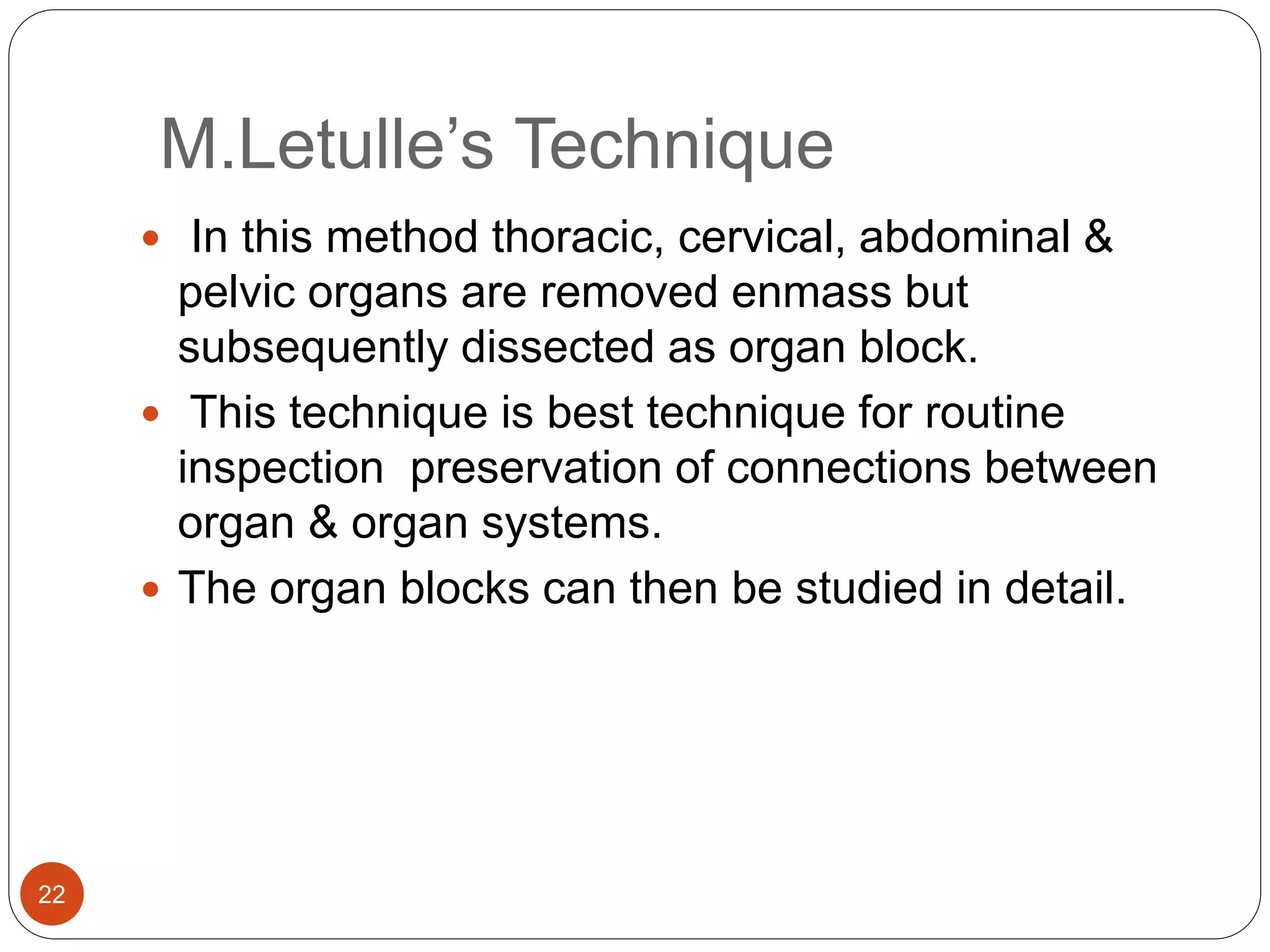 M.Letulle’s Technique
22
 In this method thoracic, cervical, abdominal &
pelvic organs are removed enmass but
subsequently dissected as organ block.
 This technique is best technique for routine
inspection preservation of connections between
organ & organ systems.
 The organ blocks can then be studied in detail.
 