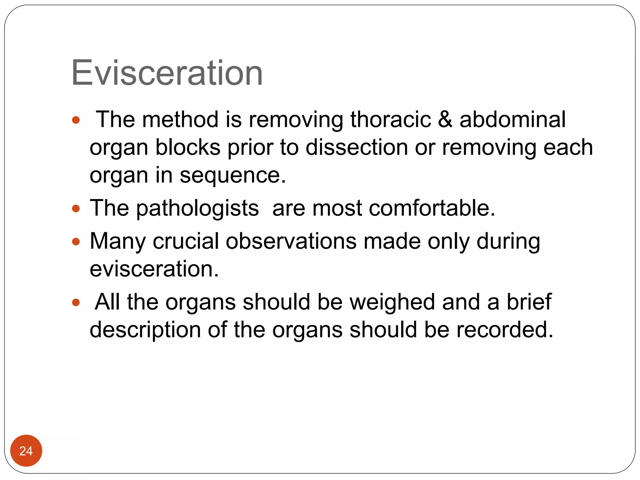 Evisceration
24
 The method is removing thoracic & abdominal
organ blocks prior to dissection or removing each
organ in sequence.
 The pathologists are most comfortable.
 Many crucial observations made only during
evisceration.
 All the organs should be weighed and a brief
description of the organs should be recorded.
 