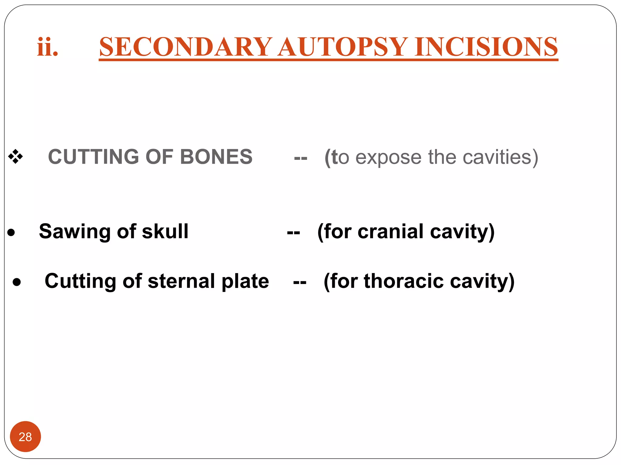  CUTTING OF BONES -- (to expose the cavities)
 Sawing of skull -- (for cranial cavity)
 Cutting of sternal plate -- (for thoracic cavity)
28
ii. SECONDARYAUTOPSY INCISIONS
 