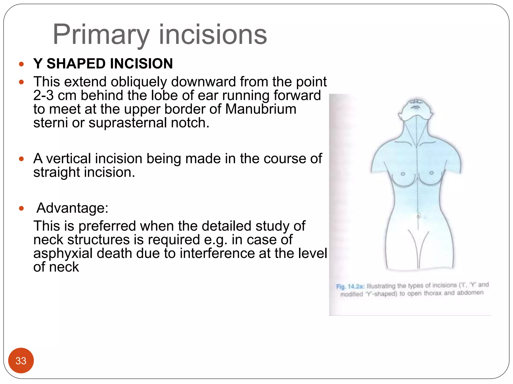 Primary incisions
33
 Y SHAPED INCISION
 This extend obliquely downward from the point
2-3 cm behind the lobe of ear running forward
to meet at the upper border of Manubrium
sterni or suprasternal notch.
 A vertical incision being made in the course of
straight incision.
 Advantage:
This is preferred when the detailed study of
neck structures is required e.g. in case of
asphyxial death due to interference at the level
of neck
 